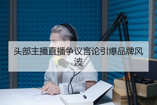 头部主播直播争议言论引爆品牌风波